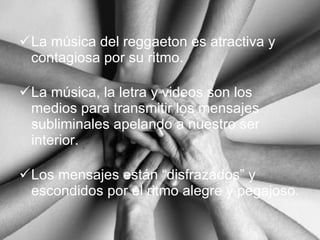 La música del reggaeton es atractiva y contagiosa por su ritmo. La música, la letra y videos son los medios para transmitir los mensajes subliminales apelando a nuestro ser interior. Los mensajes están “disfrazados” y escondidos por el ritmo alegre y pegajoso. 