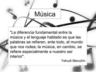 Música "La diferencia fundamental entre la música y el lenguaje hablado es que las palabras se refieren, ante todo, al mundo que nos rodea; la música, en cambio, se refiere especialmente a nuestro ser interior".  Yehudi Menuhin 