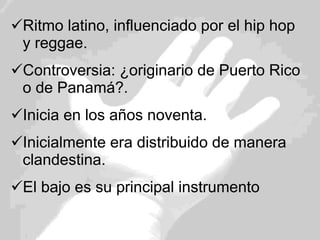 Ritmo latino, influenciado por el hip hop y reggae. Controversia: ¿originario de Puerto Rico o de Panamá?. Inicia en los años noventa. Inicialmente era distribuido de manera clandestina. El bajo es su principal instrumento 