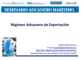 Régimen Aduanero de Exportación



                                        Víctor Núñez Ponce
                            e-mail vnunez@glsnetwork.com
               http://pe.linkedin.com/in/victornunezponce
          Sociedad Nacional de Industrias (21 de julio 2010)
 