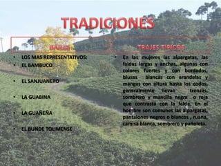 • LOS MAS REPRESENTATIVOS:
• EL BAMBUCO
• EL SANJUANERO
• LA GUABINA
• LA GUAÑEÑA
• EL BUNDE TOLIMENSE
• En las mujeres las alpargatas, las
faldas largas y anchas, algunas con
colores fuertes y con bordados,
blusas blancas con arandelas y
mangas con altura hasta los codos,
generalmente llevan trenzas,
sombrero y mantilla negra o roja
que contrasta con la falda. En el
hombre son comunes las alpargatas,
pantalones negros o blancos , ruana,
camisa blanca, sombrero y pañoleta.
 