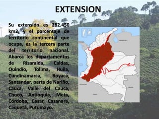 EXTENSION
Su extensión es 282.450
km2, y el porcentaje de
territorio continental que
ocupa, es la tercera parte
del territorio nacional.
Abarca los departamentos
de Risaralda, Caldas,
Quindío, Tolima, Huila,
Cundinamarca, Boyacá,
Santander, parte de Nariño,
Cauca, Valle del Cauca,
Choco, Antioquia, Meta,
Córdoba, Cesar, Casanare,
Caquetá, Putumayo.
 