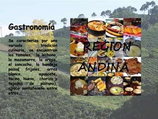 Gastronomía
Se caracteriza por una
variada tradición
culinaria, se encuentran
los tamales, la lechona,
la mazamorra, la arepa,
el sancocho, la bandeja
paisa( frijoles, arroz
blanco, aguacate,
tocino, huevo, chorizo y
tajadas de plátano),
ajiaco santafereño entre
otros.
 