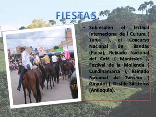 • Sobresalen el festival
Internacional de l Cultura (
Tunja ), el Concurso
Nacional de Bandas
(Paipa), Reinado Nacional
del Café ( Manizales ),
Festival de la Molienda (
Cundinamarca ), Reinado
Nacional del Turismo (
Girardot ), Desfile Silleteros
(Antioquia).
 