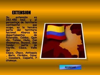 EXTENSION
Su      extensión       es
282.450 km2, y el
porcentaje de territorio
continental           que
ocupa, es la tercera
parte    del    territorio
nacional. Abarca los
departamentos          de
Risaralda, Caldas, Quin
dío, Tolima, Huila, Cun
dinamarca, Boyacá, San
tander,      parte     de
Nariño, Cauca, Valle
del
Cauca, Choco, Antioquia
, Meta, Córdoba, Cesar
, Casanare, Caquetá, P
utumayo.

                             REGRESAR
 