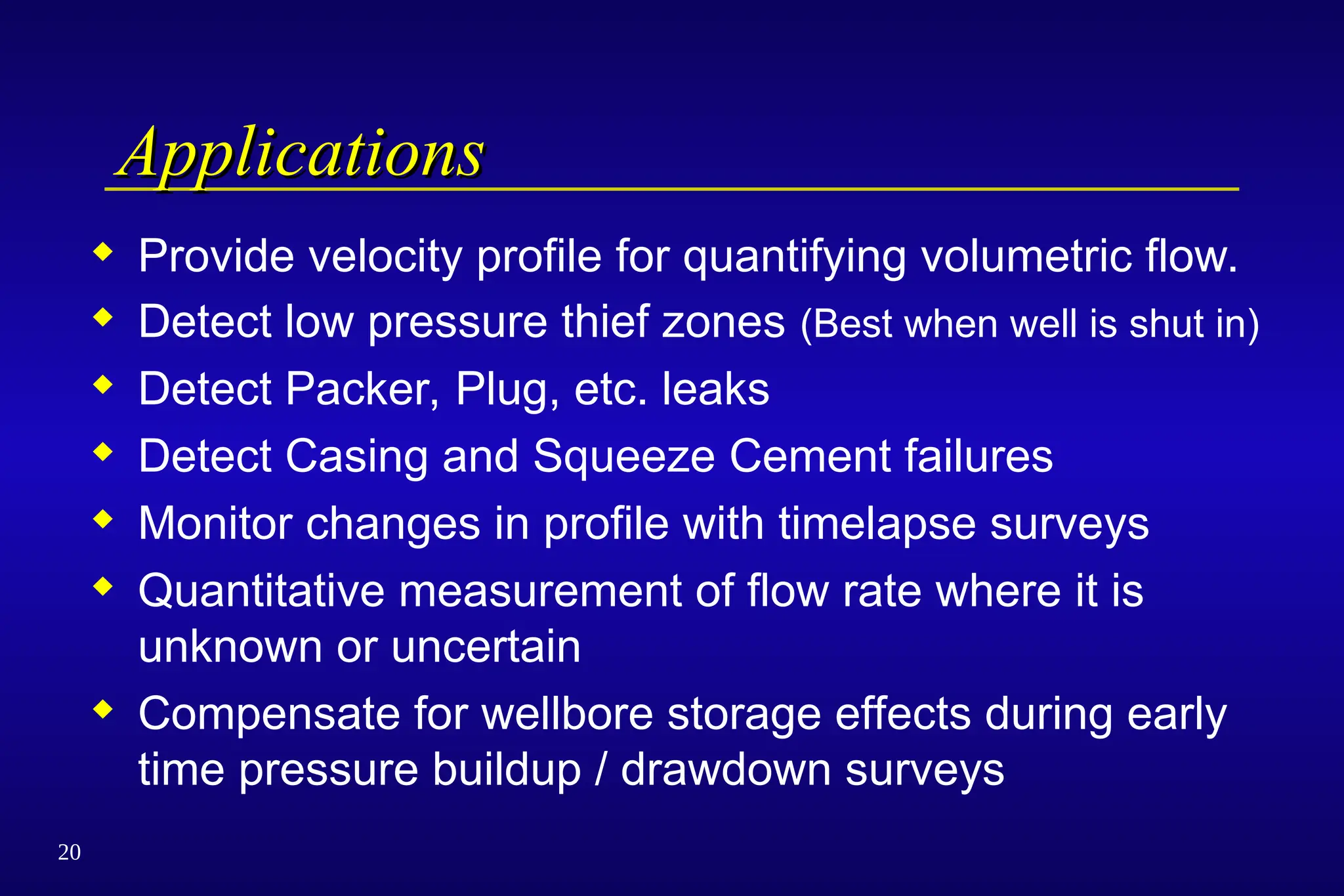 20
Applications
Applications
 Provide velocity profile for quantifying volumetric flow.
 Detect low pressure thief zones (Best when well is shut in)
 Detect Packer, Plug, etc. leaks
 Detect Casing and Squeeze Cement failures
 Monitor changes in profile with timelapse surveys
 Quantitative measurement of flow rate where it is
unknown or uncertain
 Compensate for wellbore storage effects during early
time pressure buildup / drawdown surveys
 