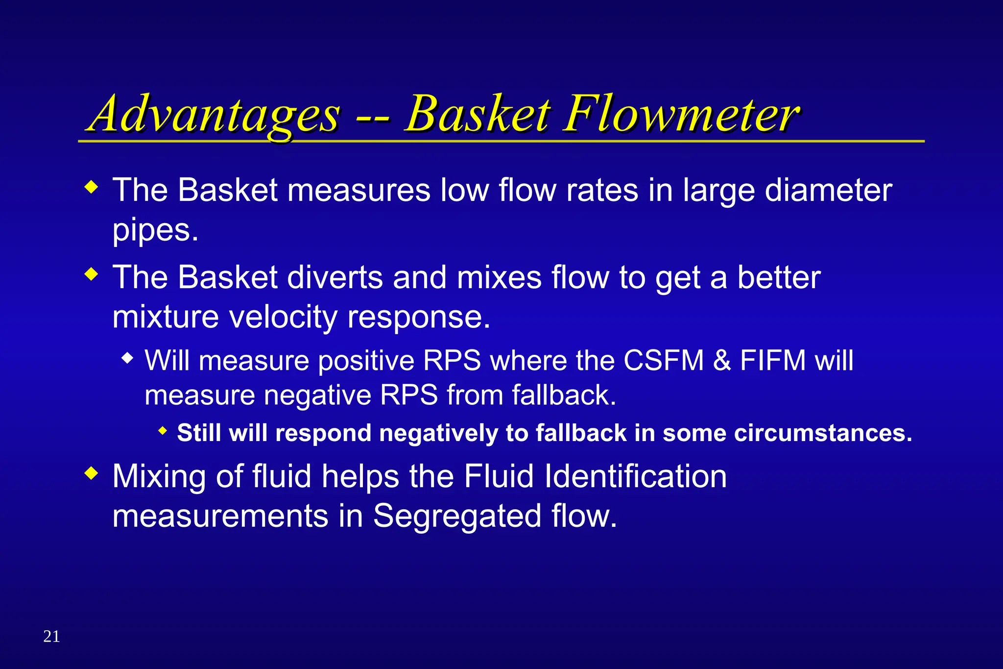 21
Advantages -- Basket Flowmeter
Advantages -- Basket Flowmeter
 The Basket measures low flow rates in large diameter
pipes.
 The Basket diverts and mixes flow to get a better
mixture velocity response.
 Will measure positive RPS where the CSFM & FIFM will
measure negative RPS from fallback.
 Still will respond negatively to fallback in some circumstances.
 Mixing of fluid helps the Fluid Identification
measurements in Segregated flow.
 