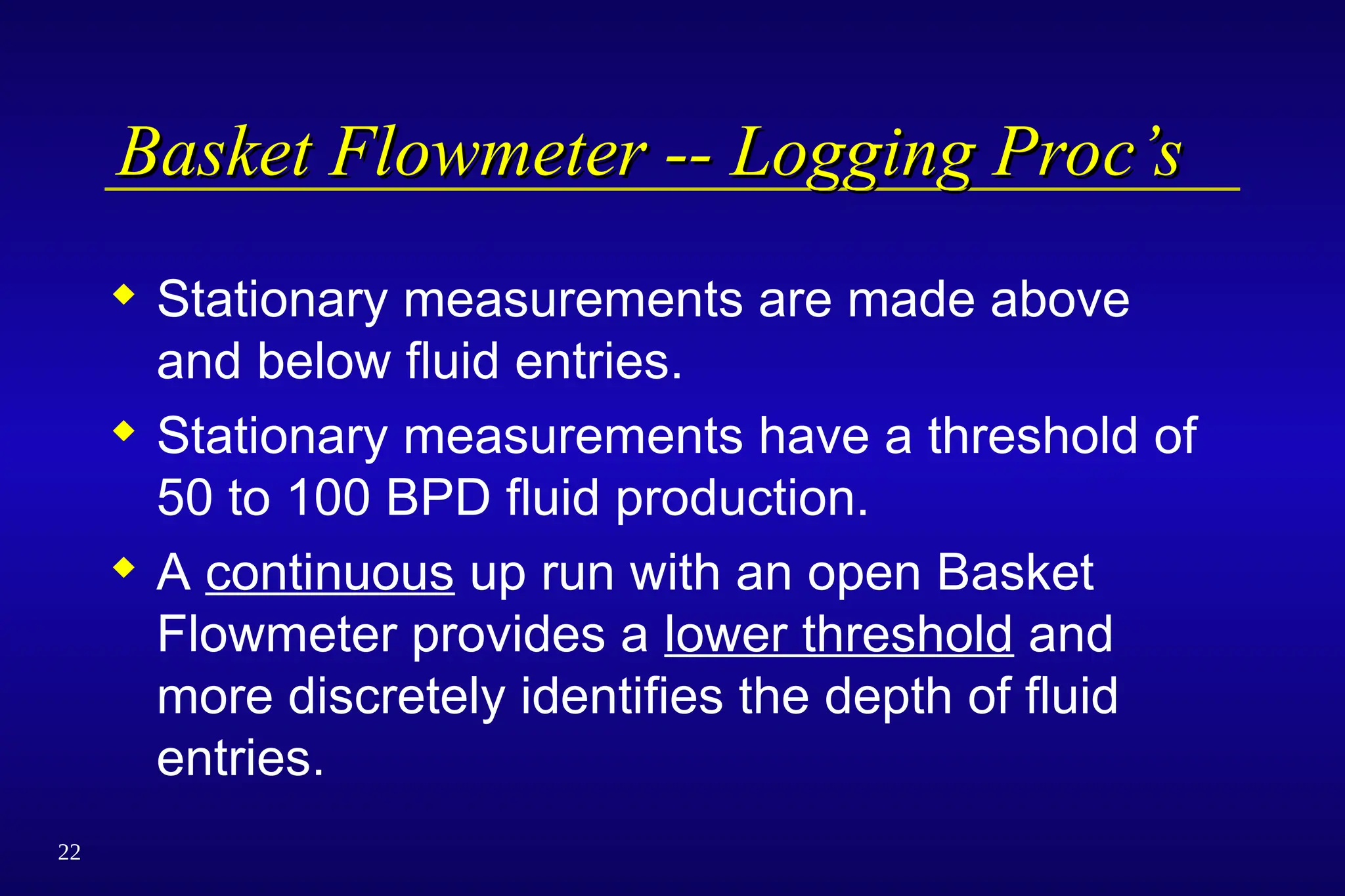 22
Basket Flowmeter -- Logging Proc’s
Basket Flowmeter -- Logging Proc’s
 Stationary measurements are made above
and below fluid entries.
 Stationary measurements have a threshold of
50 to 100 BPD fluid production.
 A continuous up run with an open Basket
Flowmeter provides a lower threshold and
more discretely identifies the depth of fluid
entries.
 