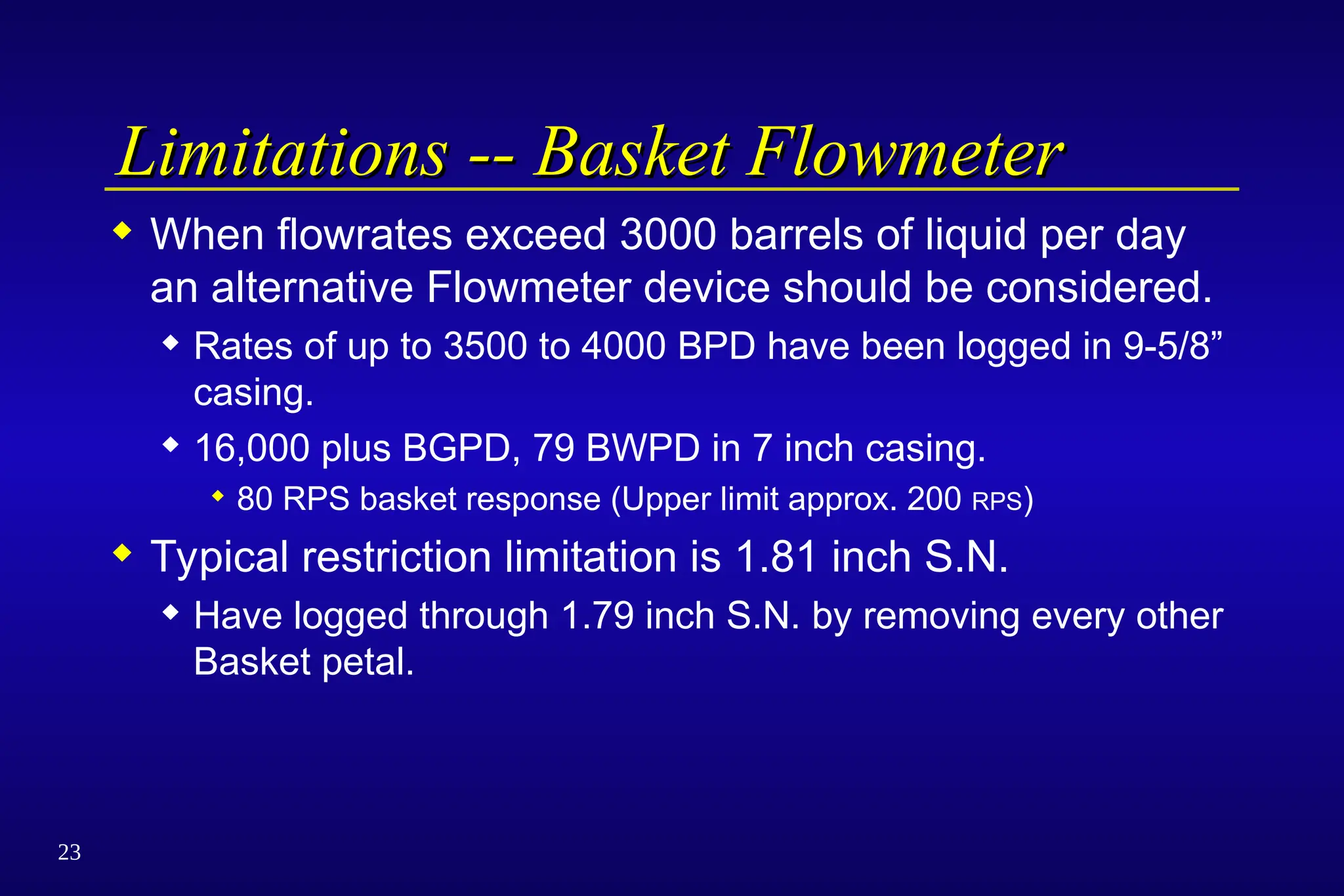 23
Limitations -- Basket Flowmeter
Limitations -- Basket Flowmeter
 When flowrates exceed 3000 barrels of liquid per day
an alternative Flowmeter device should be considered.
 Rates of up to 3500 to 4000 BPD have been logged in 9-5/8”
casing.
 16,000 plus BGPD, 79 BWPD in 7 inch casing.
 80 RPS basket response (Upper limit approx. 200 RPS)
 Typical restriction limitation is 1.81 inch S.N.
 Have logged through 1.79 inch S.N. by removing every other
Basket petal.
 