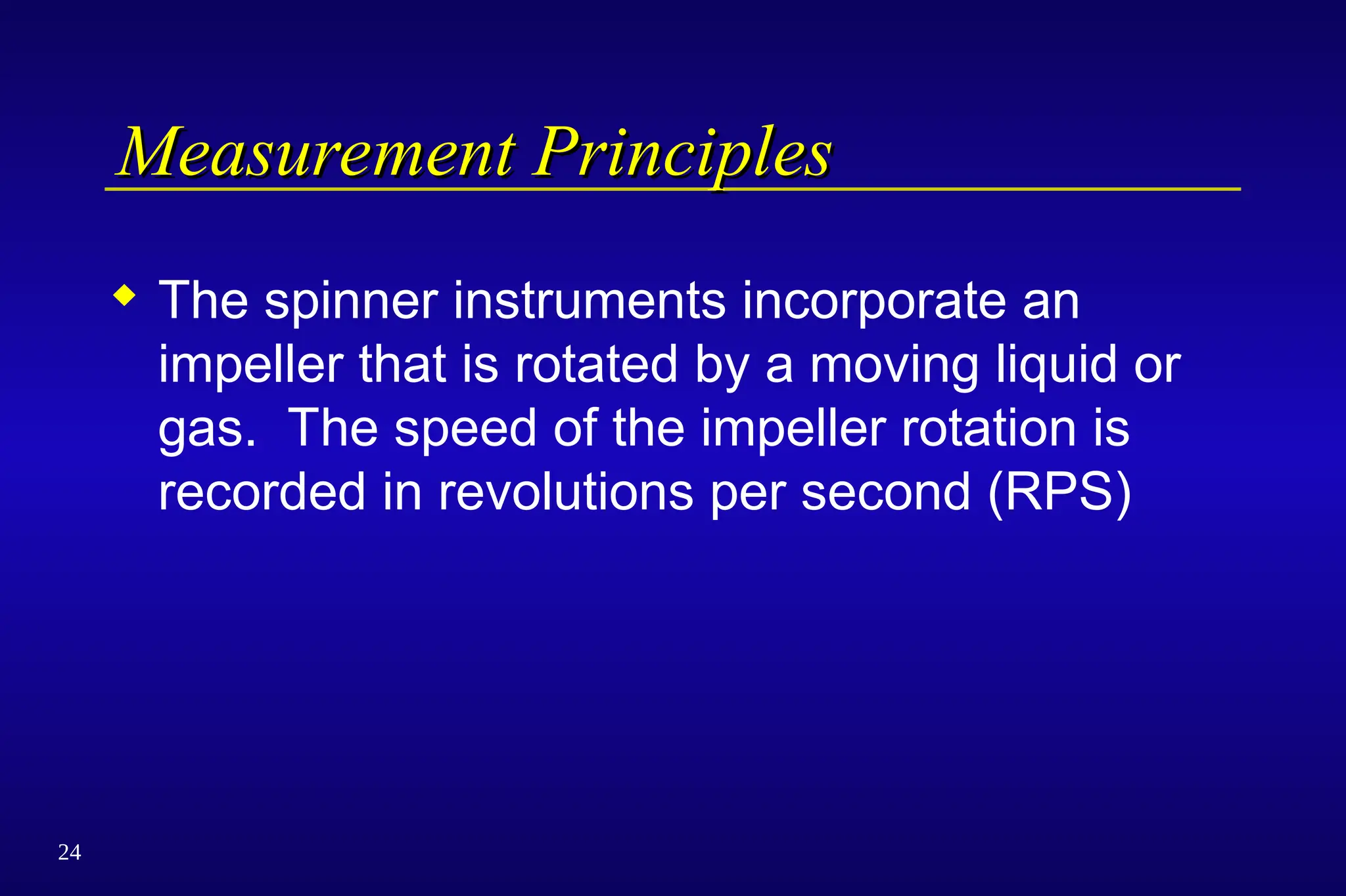24
Measurement Principles
Measurement Principles
 The spinner instruments incorporate an
impeller that is rotated by a moving liquid or
gas. The speed of the impeller rotation is
recorded in revolutions per second (RPS)
 