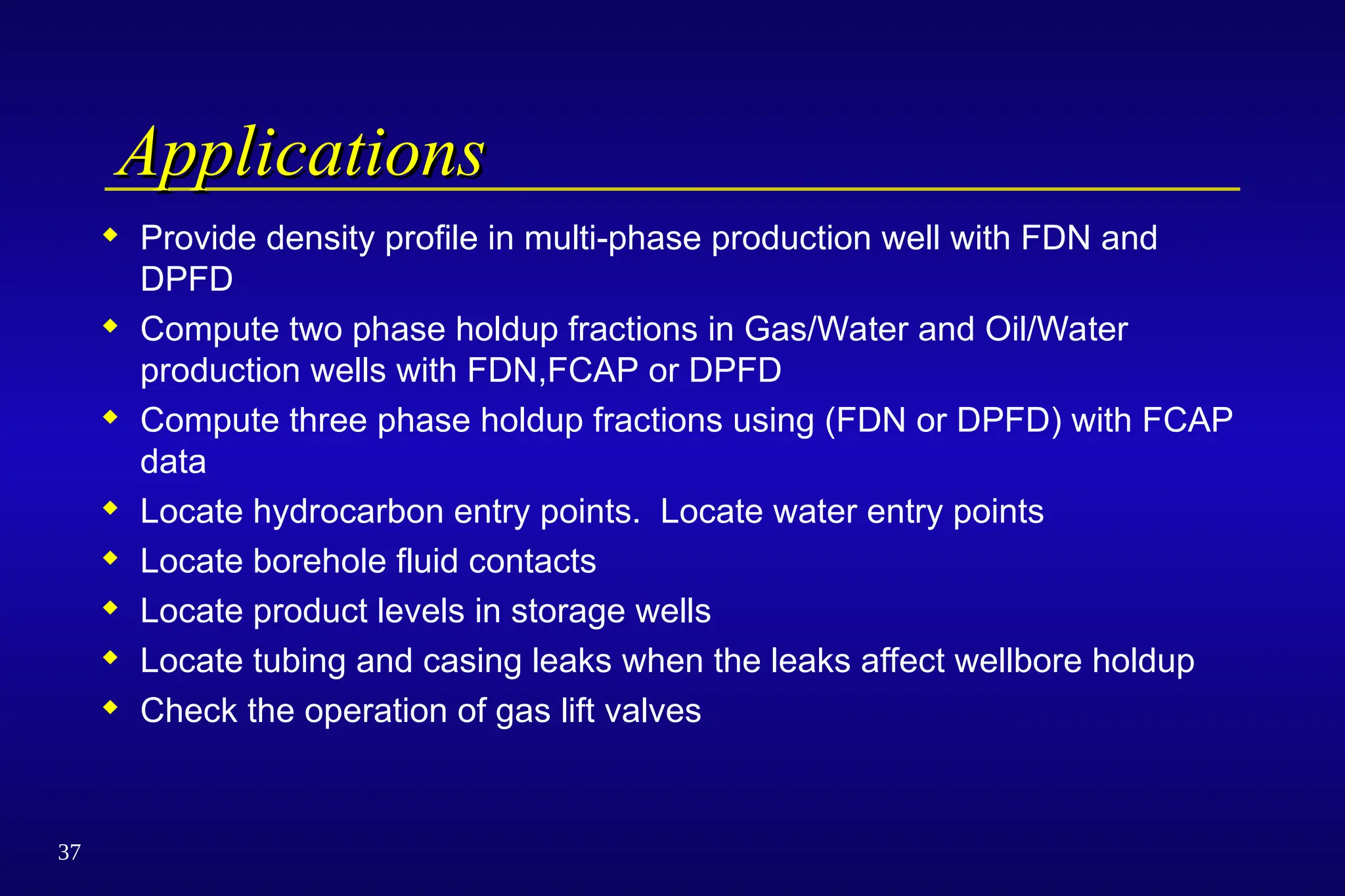 37
Applications
Applications
 Provide density profile in multi-phase production well with FDN and
DPFD
 Compute two phase holdup fractions in Gas/Water and Oil/Water
production wells with FDN,FCAP or DPFD
 Compute three phase holdup fractions using (FDN or DPFD) with FCAP
data
 Locate hydrocarbon entry points. Locate water entry points
 Locate borehole fluid contacts
 Locate product levels in storage wells
 Locate tubing and casing leaks when the leaks affect wellbore holdup
 Check the operation of gas lift valves
 
