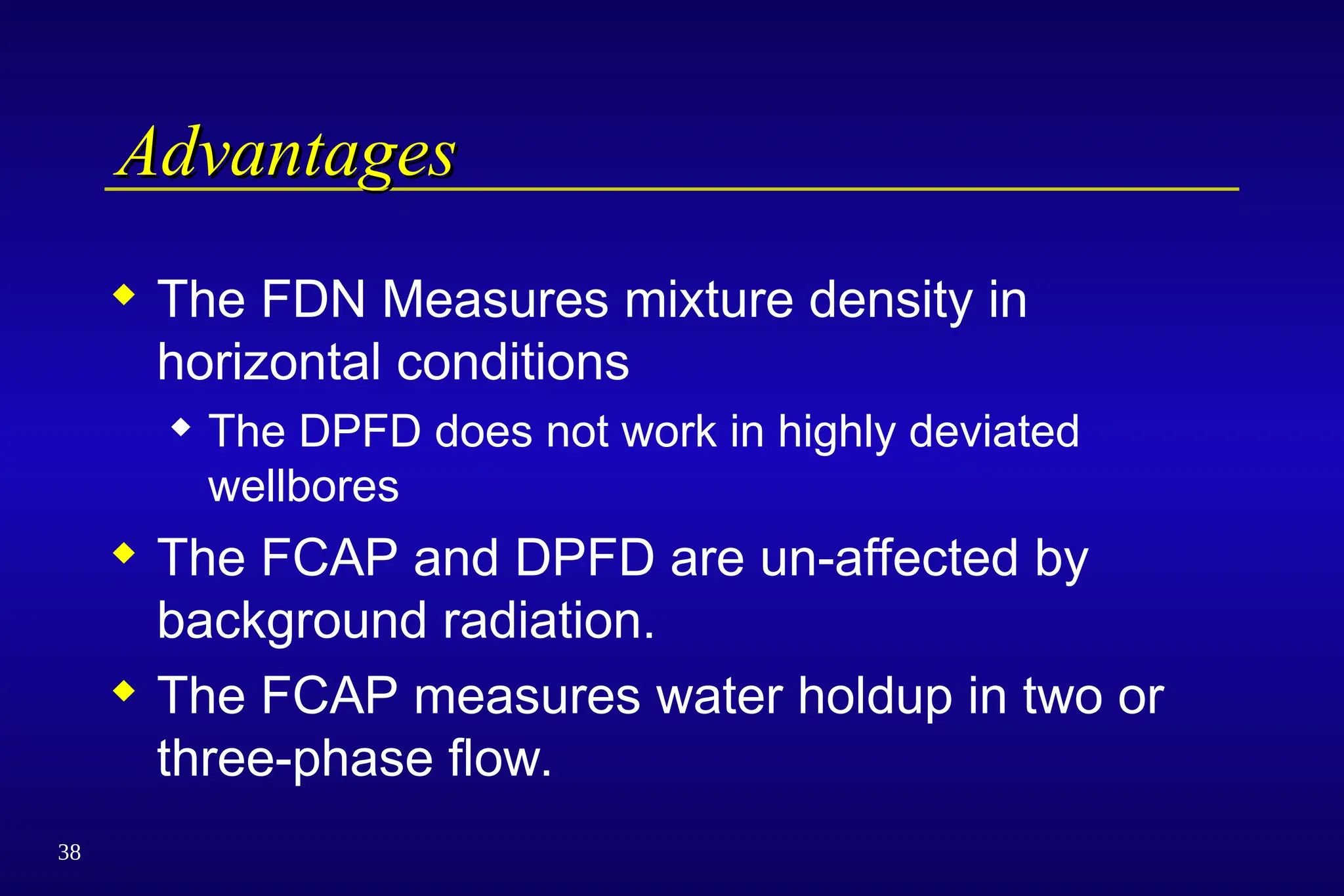 38
Advantages
Advantages
 The FDN Measures mixture density in
horizontal conditions
 The DPFD does not work in highly deviated
wellbores
 The FCAP and DPFD are un-affected by
background radiation.
 The FCAP measures water holdup in two or
three-phase flow.
 
