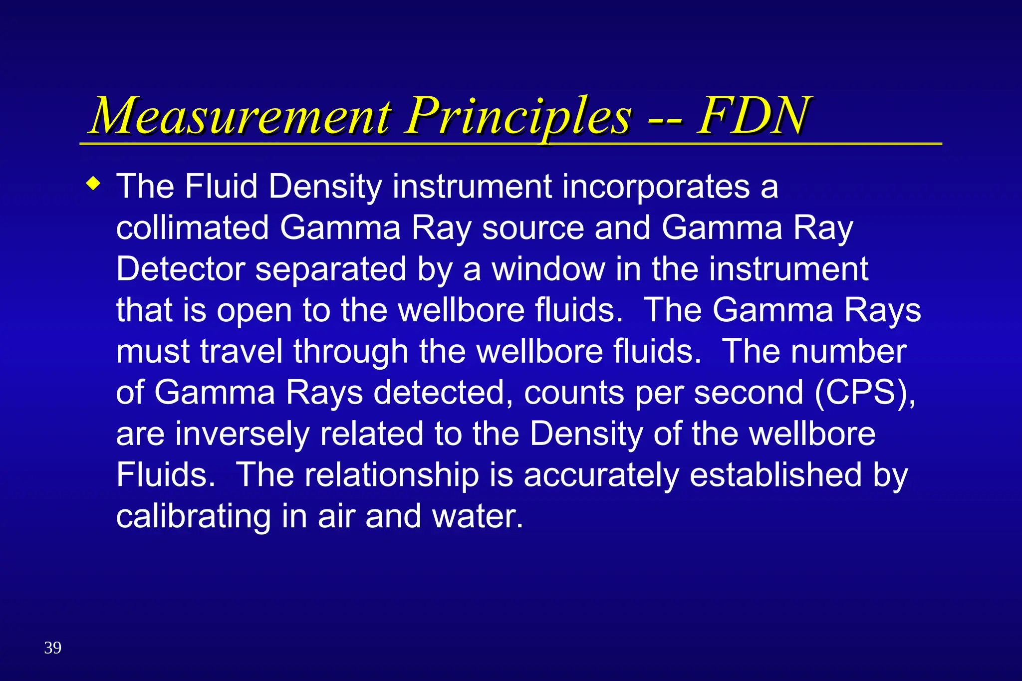 39
Measurement Principles -- FDN
Measurement Principles -- FDN
 The Fluid Density instrument incorporates a
collimated Gamma Ray source and Gamma Ray
Detector separated by a window in the instrument
that is open to the wellbore fluids. The Gamma Rays
must travel through the wellbore fluids. The number
of Gamma Rays detected, counts per second (CPS),
are inversely related to the Density of the wellbore
Fluids. The relationship is accurately established by
calibrating in air and water.
 