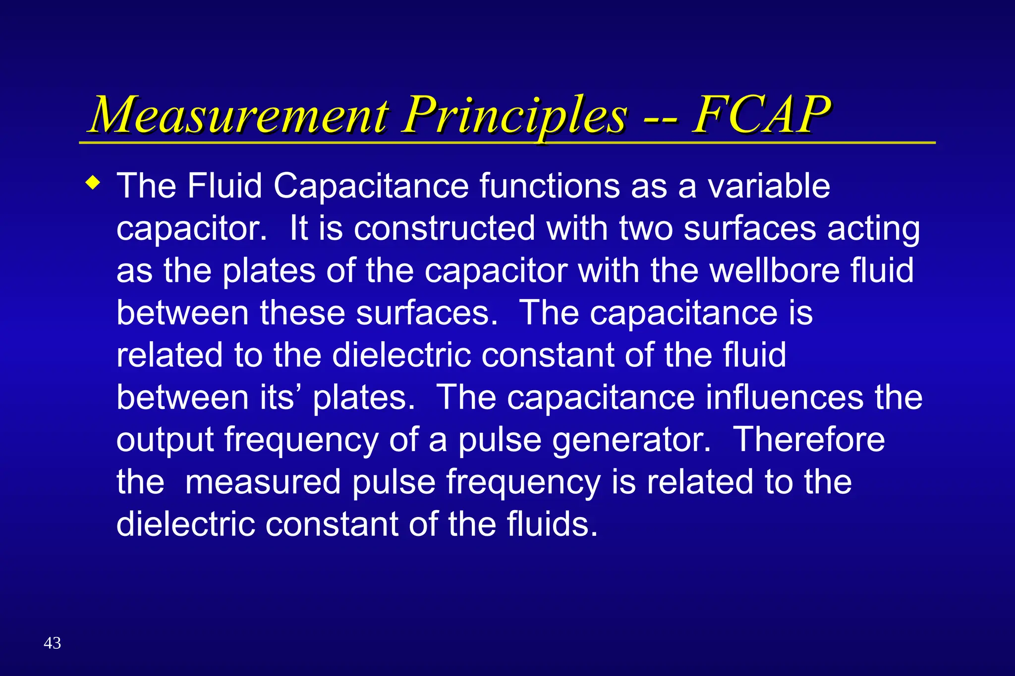43
Measurement Principles -- FCAP
Measurement Principles -- FCAP
 The Fluid Capacitance functions as a variable
capacitor. It is constructed with two surfaces acting
as the plates of the capacitor with the wellbore fluid
between these surfaces. The capacitance is
related to the dielectric constant of the fluid
between its’ plates. The capacitance influences the
output frequency of a pulse generator. Therefore
the measured pulse frequency is related to the
dielectric constant of the fluids.
 