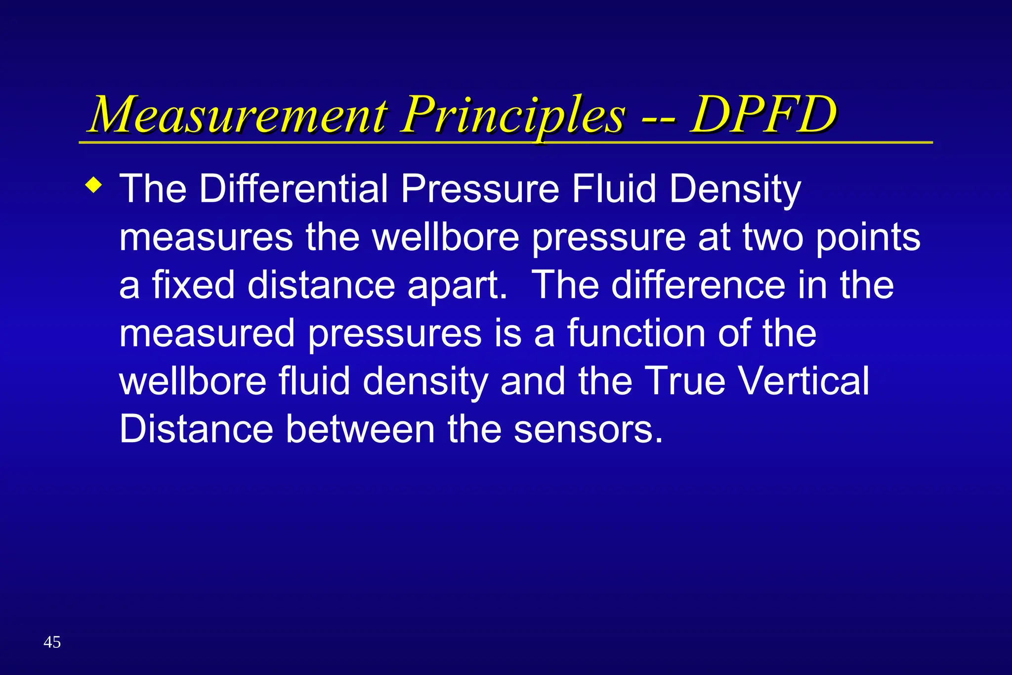45
Measurement Principles -- DPFD
Measurement Principles -- DPFD
 The Differential Pressure Fluid Density
measures the wellbore pressure at two points
a fixed distance apart. The difference in the
measured pressures is a function of the
wellbore fluid density and the True Vertical
Distance between the sensors.
 