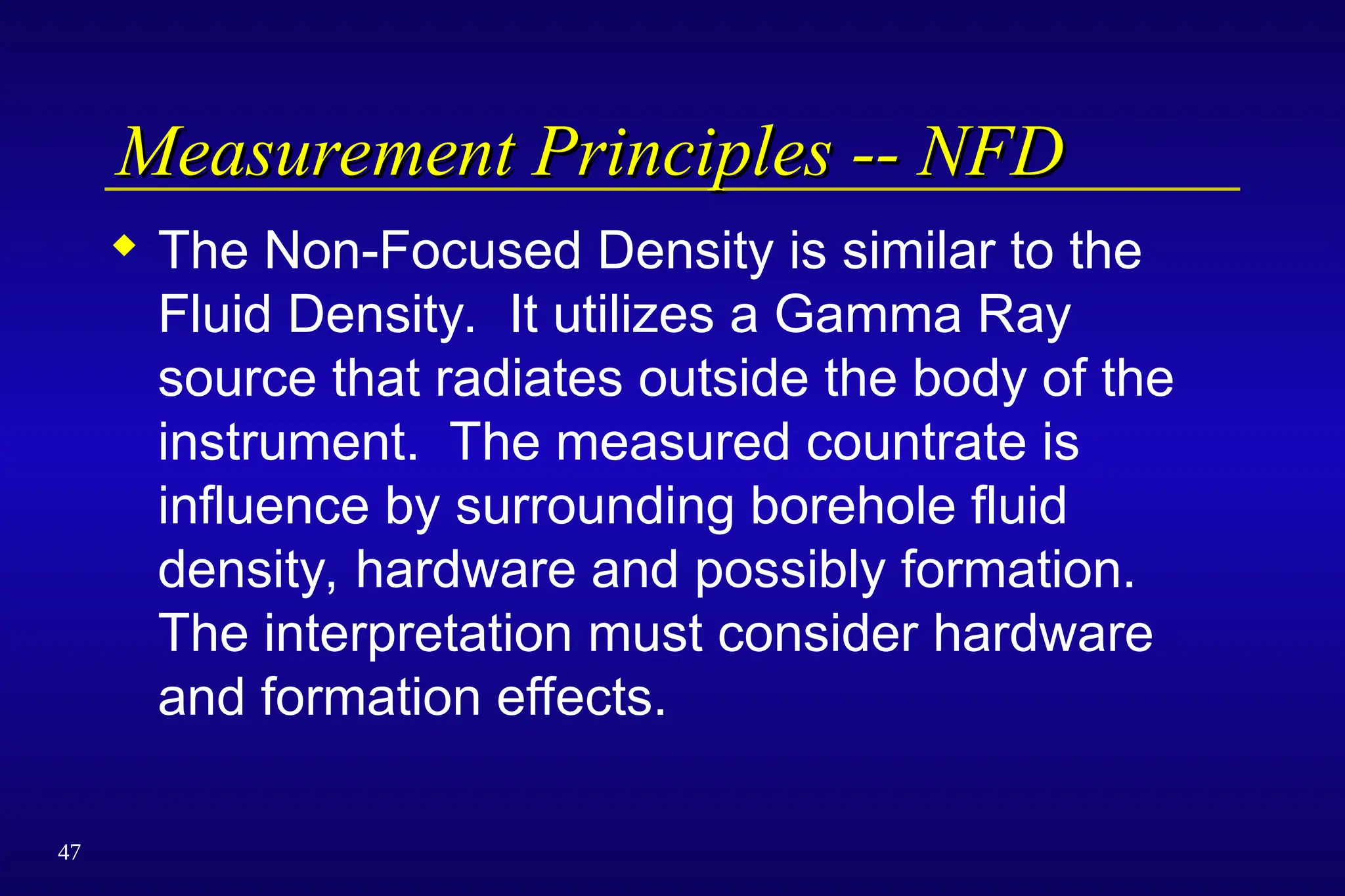 47
Measurement Principles -- NFD
Measurement Principles -- NFD
 The Non-Focused Density is similar to the
Fluid Density. It utilizes a Gamma Ray
source that radiates outside the body of the
instrument. The measured countrate is
influence by surrounding borehole fluid
density, hardware and possibly formation.
The interpretation must consider hardware
and formation effects.
 