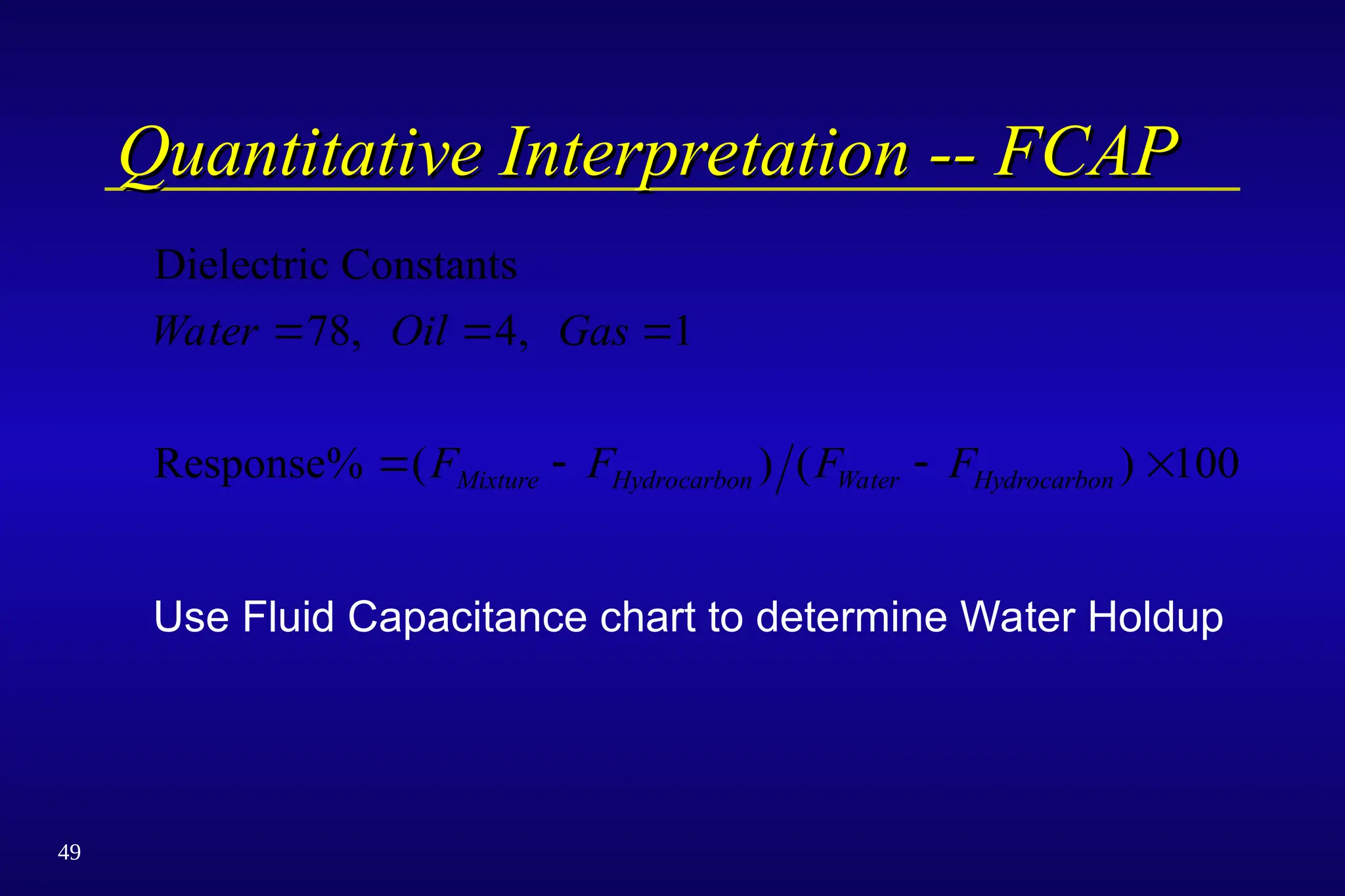 49
Quantitative Interpretation -- FCAP
Quantitative Interpretation -- FCAP
Dielectric Constants
Response
Water Oil Gas
F F F F
Mixture Hydrocarbon Water Hydrocarbon
  
   
78 4 1
100
, ,
% ( ) ( )
Use Fluid Capacitance chart to determine Water Holdup
 
