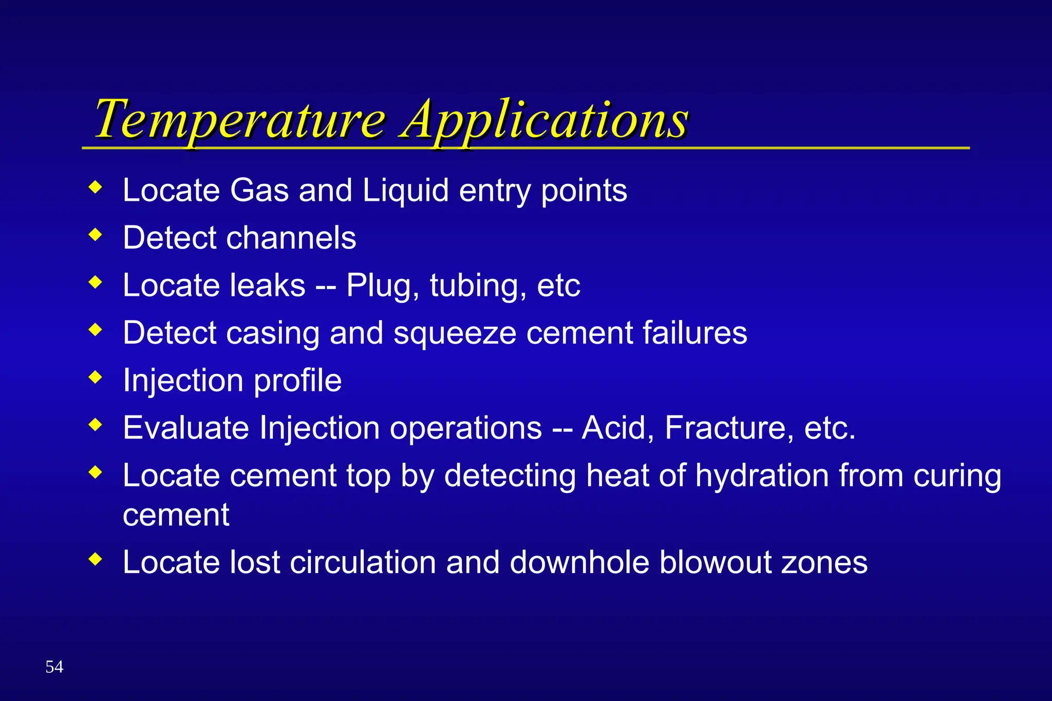 54
Temperature Applications
Temperature Applications
 Locate Gas and Liquid entry points
 Detect channels
 Locate leaks -- Plug, tubing, etc
 Detect casing and squeeze cement failures
 Injection profile
 Evaluate Injection operations -- Acid, Fracture, etc.
 Locate cement top by detecting heat of hydration from curing
cement
 Locate lost circulation and downhole blowout zones
 