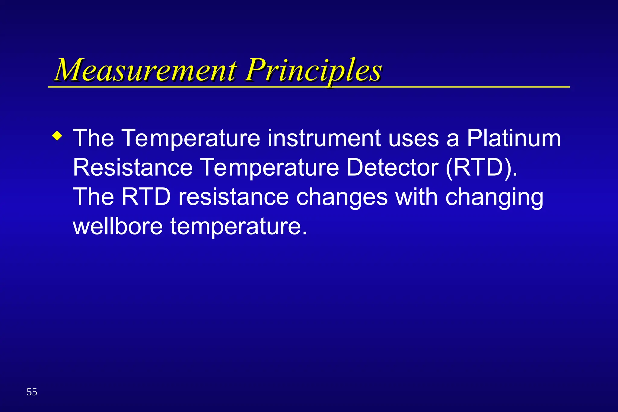 55
Measurement Principles
Measurement Principles
 The Temperature instrument uses a Platinum
Resistance Temperature Detector (RTD).
The RTD resistance changes with changing
wellbore temperature.
 