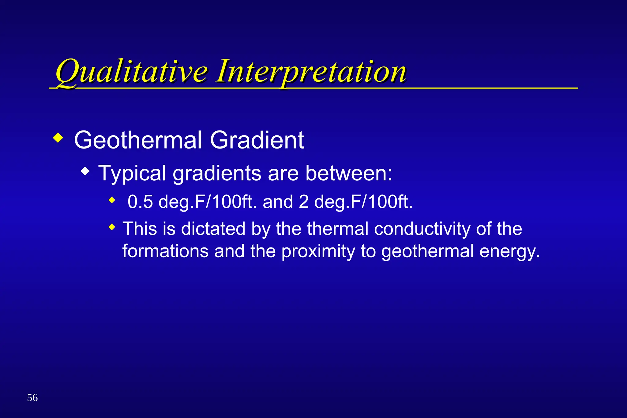 56
Qualitative Interpretation
Qualitative Interpretation
 Geothermal Gradient
 Typical gradients are between:
 0.5 deg.F/100ft. and 2 deg.F/100ft.
 This is dictated by the thermal conductivity of the
formations and the proximity to geothermal energy.
 