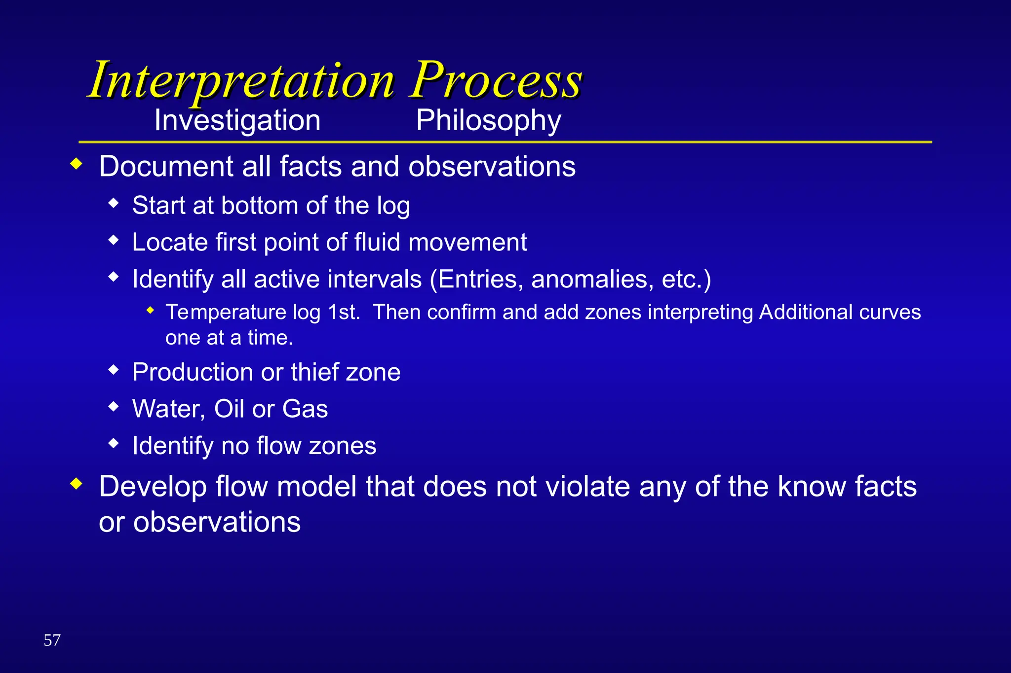 57
Interpretation Process
Interpretation Process
Investigation Philosophy
 Document all facts and observations
 Start at bottom of the log
 Locate first point of fluid movement
 Identify all active intervals (Entries, anomalies, etc.)
 Temperature log 1st. Then confirm and add zones interpreting Additional curves
one at a time.
 Production or thief zone
 Water, Oil or Gas
 Identify no flow zones
 Develop flow model that does not violate any of the know facts
or observations
 