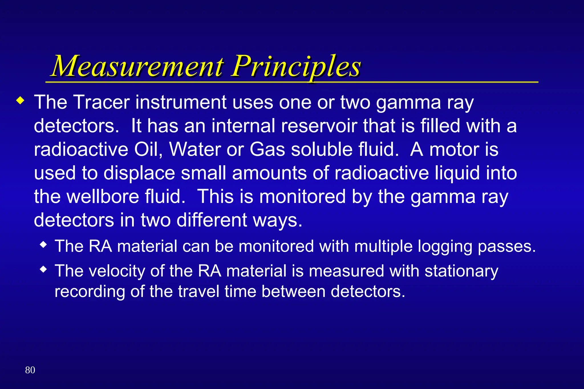 80
Measurement Principles
Measurement Principles
 The Tracer instrument uses one or two gamma ray
detectors. It has an internal reservoir that is filled with a
radioactive Oil, Water or Gas soluble fluid. A motor is
used to displace small amounts of radioactive liquid into
the wellbore fluid. This is monitored by the gamma ray
detectors in two different ways.
 The RA material can be monitored with multiple logging passes.
 The velocity of the RA material is measured with stationary
recording of the travel time between detectors.
 