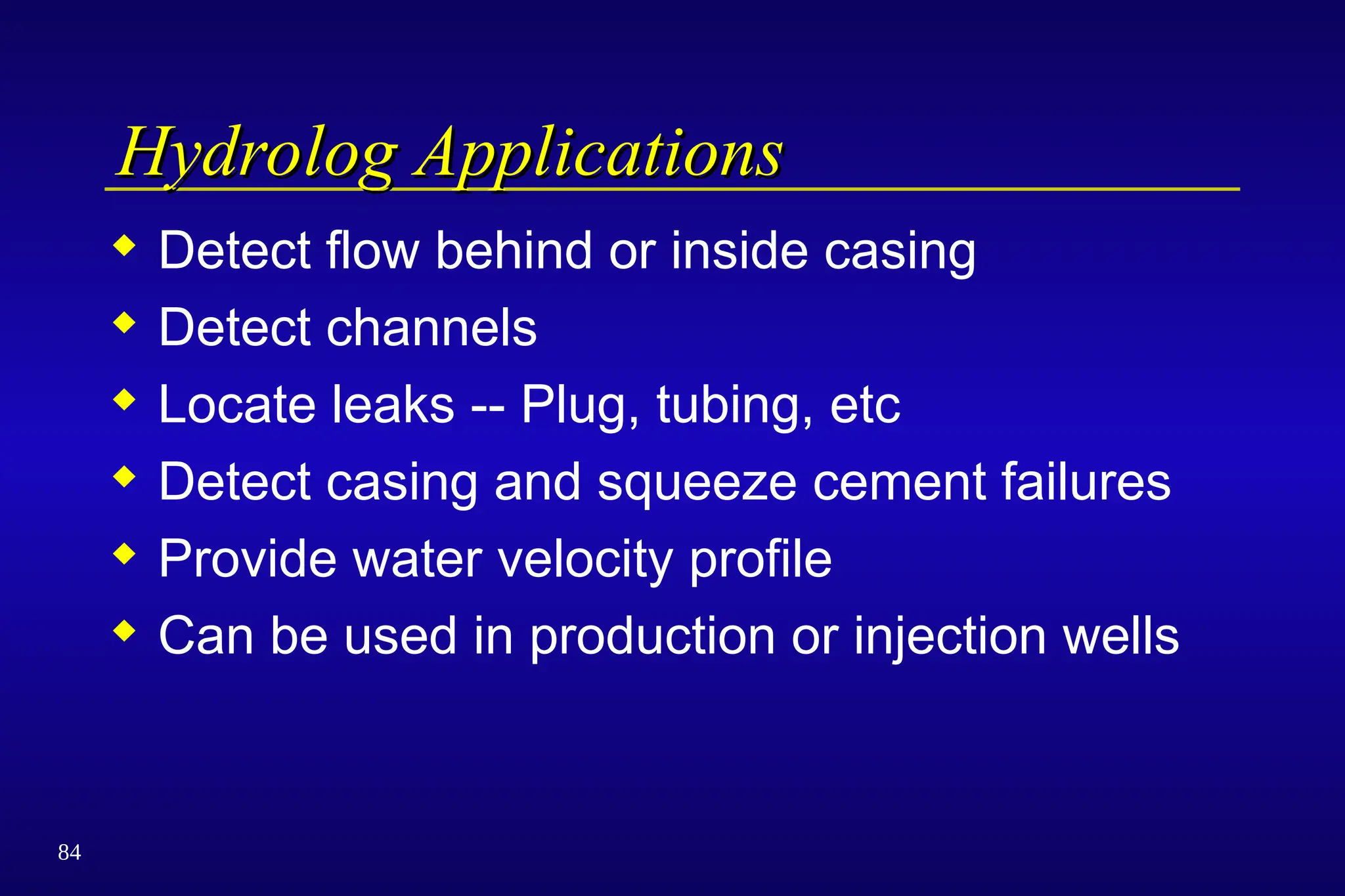 84
Hydrolog Applications
Hydrolog Applications
 Detect flow behind or inside casing
 Detect channels
 Locate leaks -- Plug, tubing, etc
 Detect casing and squeeze cement failures
 Provide water velocity profile
 Can be used in production or injection wells
 