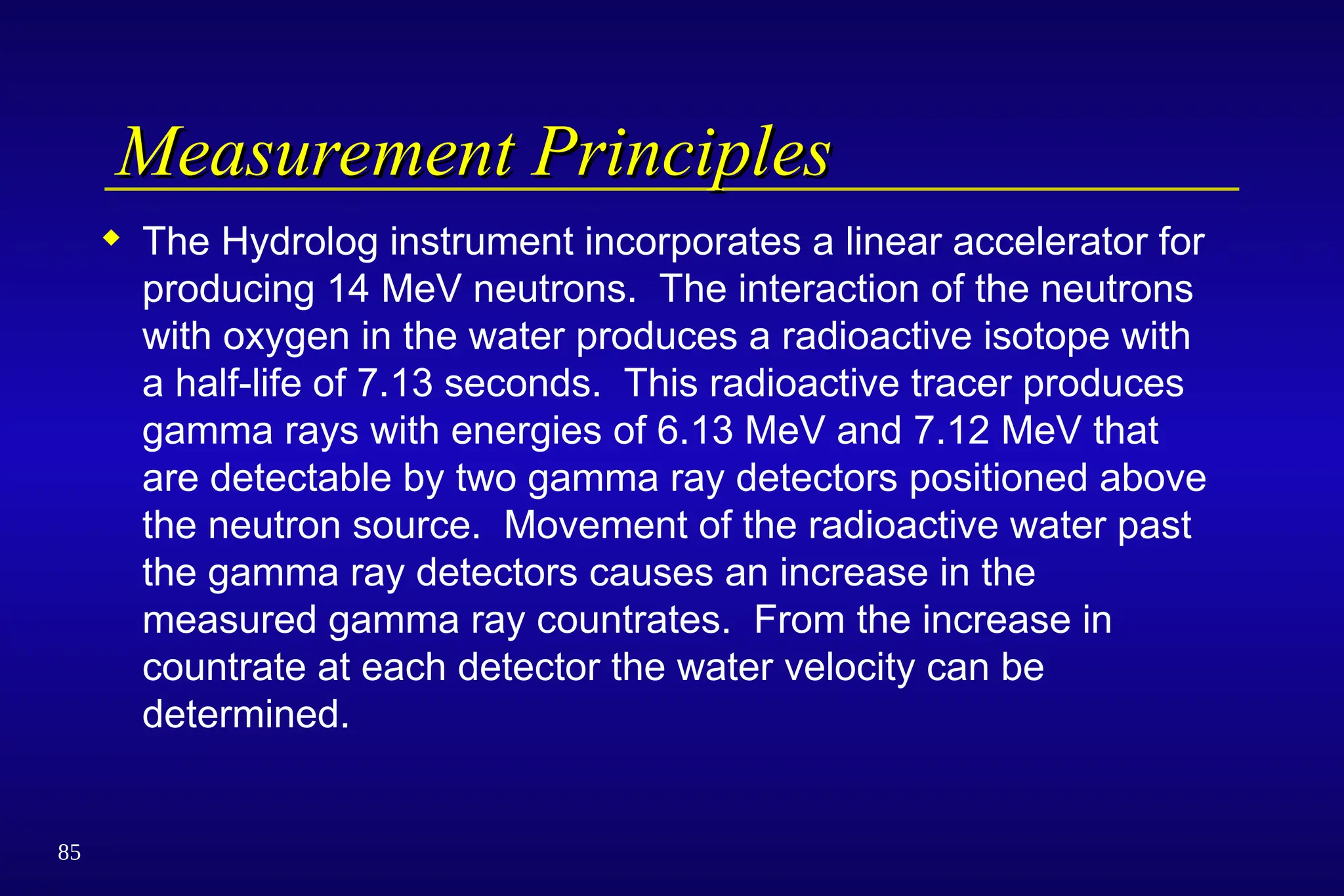 85
Measurement Principles
Measurement Principles
 The Hydrolog instrument incorporates a linear accelerator for
producing 14 MeV neutrons. The interaction of the neutrons
with oxygen in the water produces a radioactive isotope with
a half-life of 7.13 seconds. This radioactive tracer produces
gamma rays with energies of 6.13 MeV and 7.12 MeV that
are detectable by two gamma ray detectors positioned above
the neutron source. Movement of the radioactive water past
the gamma ray detectors causes an increase in the
measured gamma ray countrates. From the increase in
countrate at each detector the water velocity can be
determined.
 