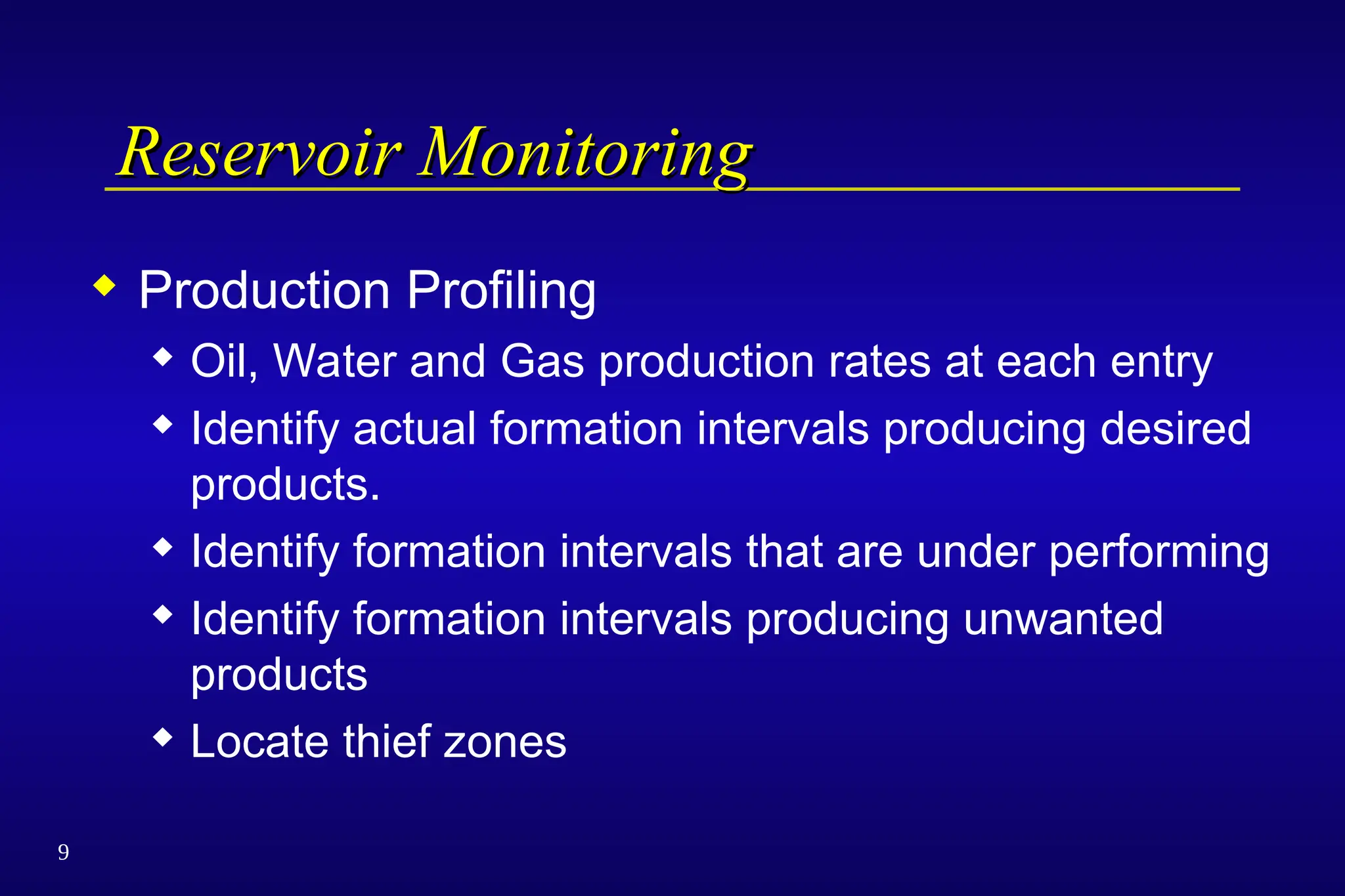 9
Reservoir Monitoring
Reservoir Monitoring
 Production Profiling
 Oil, Water and Gas production rates at each entry
 Identify actual formation intervals producing desired
products.
 Identify formation intervals that are under performing
 Identify formation intervals producing unwanted
products
 Locate thief zones
 