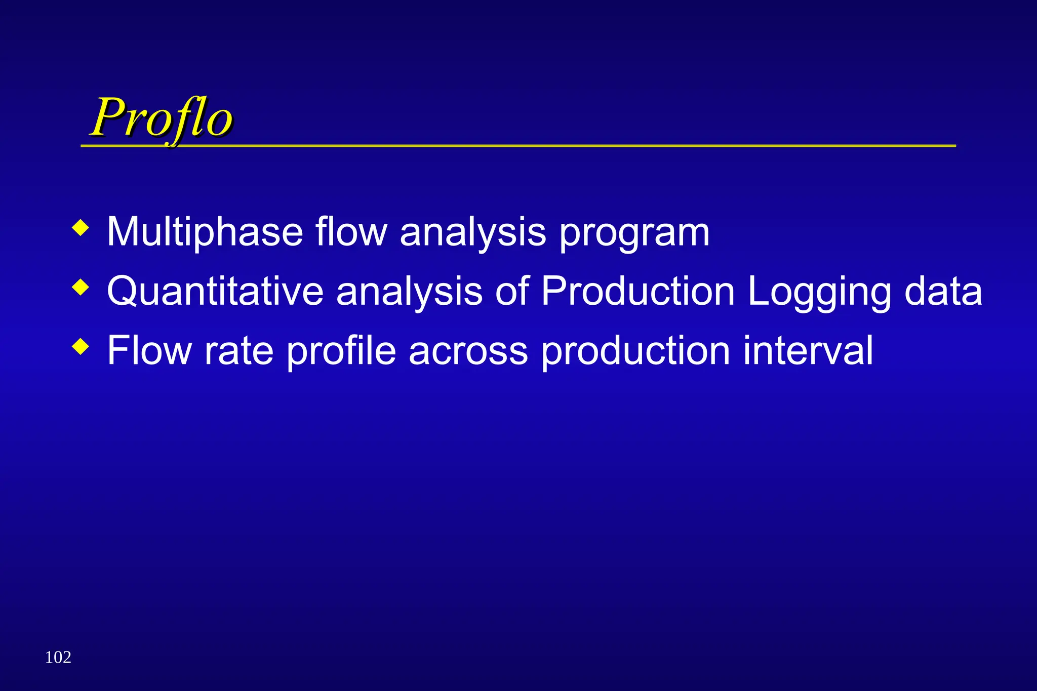 102
Proflo
Proflo
 Multiphase flow analysis program
 Quantitative analysis of Production Logging data
 Flow rate profile across production interval
 