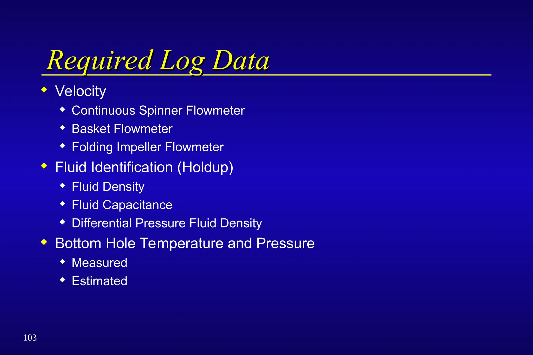 103
Required Log Data
Required Log Data
 Velocity
 Continuous Spinner Flowmeter
 Basket Flowmeter
 Folding Impeller Flowmeter
 Fluid Identification (Holdup)
 Fluid Density
 Fluid Capacitance
 Differential Pressure Fluid Density
 Bottom Hole Temperature and Pressure
 Measured
 Estimated
 