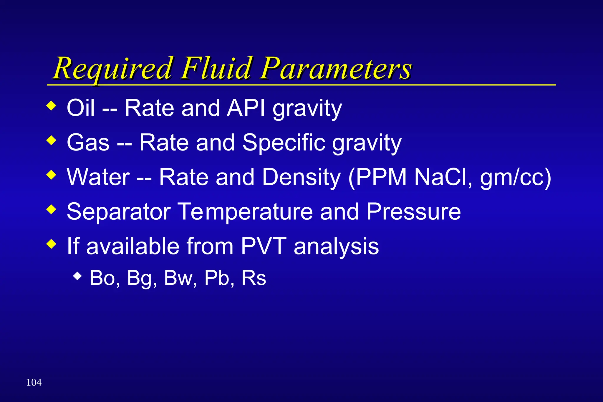 104
Required Fluid Parameters
Required Fluid Parameters
 Oil -- Rate and API gravity
 Gas -- Rate and Specific gravity
 Water -- Rate and Density (PPM NaCl, gm/cc)
 Separator Temperature and Pressure
 If available from PVT analysis
 Bo, Bg, Bw, Pb, Rs
 