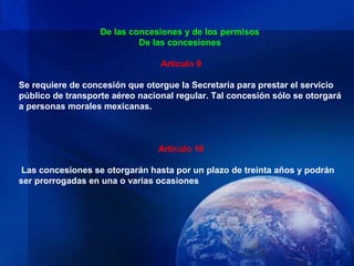 De las concesiones y de los permisos
                            De las concesiones

                                 Artículo 9

Se requiere de concesión que otorgue la Secretaría para prestar el servicio
público de transporte aéreo nacional regular. Tal concesión sólo se otorgará
a personas morales mexicanas.



                                Artículo 10

 Las concesiones se otorgarán hasta por un plazo de treinta años y podrán
ser prorrogadas en una o varias ocasiones
 