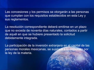 Las concesiones y los permisos se otorgarán a las personas
que cumplan con los requisitos establecidos en esta Ley y
sus reglamentos.

La resolución correspondiente deberá emitirse en un plazo
que no exceda de noventa días naturales, contados a partir
de aquél en que se hubiere presentado la solicitud
debidamente integrada.

La participación de la inversión extranjera en el capital de las
personas morales mexicanas, se sujetará a lo dispuesto por
la ley de la materia.
 