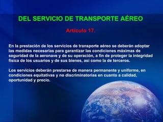 DEL SERVICIO DE TRANSPORTE AÉREO
                             Artículo 17.

En la prestación de los servicios de transporte aéreo se deberán adoptar
las medidas necesarias para garantizar las condiciones máximas de
seguridad de la aeronave y de su operación, a fin de proteger la integridad
física de los usuarios y de sus bienes, así como la de terceros.

Los servicios deberán prestarse de manera permanente y uniforme, en
condiciones equitativas y no discriminatorias en cuanto a calidad,
oportunidad y precio.
 
