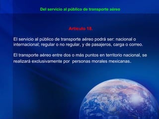 Del servicio al público de transporte aéreo



                             Artículo 18.

El servicio al público de transporte aéreo podrá ser: nacional o
internacional; regular o no regular, y de pasajeros, carga o correo.

El transporte aéreo entre dos o más puntos en territorio nacional, se
realizará exclusivamente por personas morales mexicanas .
 