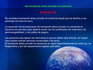 Del transporte aéreo privado no comercial

                                 Artículo 28.
Se considera transporte aéreo privado no comercial aquél que se destina a uso
particular sin fines de lucro.

La operación de las aeronaves de transporte aéreo privado no comercial no
requerirá de permiso; pero deberá contar con los certificados de matrícula y de
aeronavegabilidad, y con póliza de seguro.

Las personas que operen las aeronaves a que se refiere este artículo, en ningún
caso podrán prestar servicios comerciales a terceros.
El transporte aéreo privado no comercial se regirá específicamente por esta Ley, su
Reglamento y por las disposiciones legales aplicables.
 