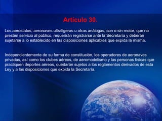 Artículo 30.
Los aerostatos, aeronaves ultraligeras u otras análogas, con o sin motor, que no
presten servicio al público, requerirán registrarse ante la Secretaría y deberán
sujetarse a lo establecido en las disposiciones aplicables que expida la misma.


Independientemente de su forma de constitución, los operadores de aeronaves
privadas, así como los clubes aéreos, de aeromodelismo y las personas físicas que
practiquen deportes aéreos, quedarán sujetos a los reglamentos derivados de esta
Ley y a las disposiciones que expida la Secretaría.
 