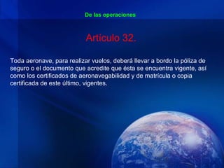 De las operaciones



                           Artículo 32.

Toda aeronave, para realizar vuelos, deberá llevar a bordo la póliza de
seguro o el documento que acredite que ésta se encuentra vigente, así
como los certificados de aeronavegabilidad y de matrícula o copia
certificada de este último, vigentes.
 
