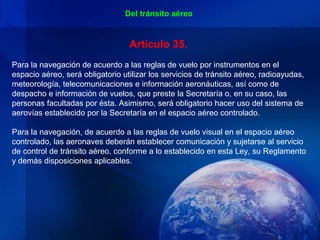 Del tránsito aéreo


                                  Artículo 35.
Para la navegación de acuerdo a las reglas de vuelo por instrumentos en el
espacio aéreo, será obligatorio utilizar los servicios de tránsito aéreo, radioayudas,
meteorología, telecomunicaciones e información aeronáuticas, así como de
despacho e información de vuelos, que preste la Secretaría o, en su caso, las
personas facultadas por ésta. Asimismo, será obligatorio hacer uso del sistema de
aerovías establecido por la Secretaría en el espacio aéreo controlado.

Para la navegación, de acuerdo a las reglas de vuelo visual en el espacio aéreo
controlado, las aeronaves deberán establecer comunicación y sujetarse al servicio
de control de tránsito aéreo, conforme a lo establecido en esta Ley, su Reglamento
y demás disposiciones aplicables.
 