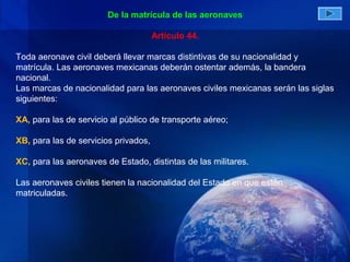 De la matrícula de las aeronaves

                                      Artículo 44.

Toda aeronave civil deberá llevar marcas distintivas de su nacionalidad y
matrícula. Las aeronaves mexicanas deberán ostentar además, la bandera
nacional.
Las marcas de nacionalidad para las aeronaves civiles mexicanas serán las siglas
siguientes:

XA, para las de servicio al público de transporte aéreo;

XB, para las de servicios privados,

XC, para las aeronaves de Estado, distintas de las militares.

Las aeronaves civiles tienen la nacionalidad del Estado en que estén
matriculadas.
 