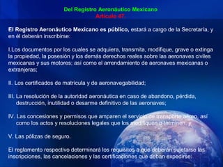 Del Registro Aeronáutico Mexicano
                                   Artículo 47.

El Registro Aeronáutico Mexicano es público, estará a cargo de la Secretaría, y
en él deberán inscribirse:

I.Los documentos por los cuales se adquiera, transmita, modifique, grave o extinga
la propiedad, la posesión y los demás derechos reales sobre las aeronaves civiles
mexicanas y sus motores; así como el arrendamiento de aeronaves mexicanas o
extranjeras;

II. Los certificados de matrícula y de aeronavegabilidad;

III. La resolución de la autoridad aeronáutica en caso de abandono, pérdida,
     destrucción, inutilidad o desarme definitivo de las aeronaves;

IV. Las concesiones y permisos que amparen el servicio de transporte aéreo, así
    como los actos y resoluciones legales que los modifiquen o terminen, y

V. Las pólizas de seguro.

El reglamento respectivo determinará los requisitos a que deberán sujetarse las
inscripciones, las cancelaciones y las certificaciones que deban expedirse.
 
