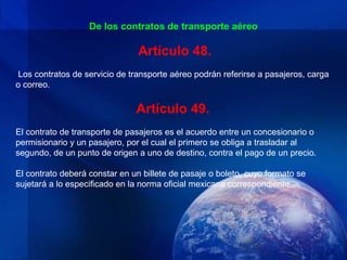 De los contratos de transporte aéreo

                                Artículo 48.
Los contratos de servicio de transporte aéreo podrán referirse a pasajeros, carga
o correo.

                               Artículo 49.
El contrato de transporte de pasajeros es el acuerdo entre un concesionario o
permisionario y un pasajero, por el cual el primero se obliga a trasladar al
segundo, de un punto de origen a uno de destino, contra el pago de un precio.

El contrato deberá constar en un billete de pasaje o boleto, cuyo formato se
sujetará a lo especificado en la norma oficial mexicana correspondiente.
 