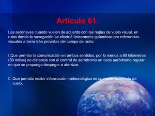 Artículo 61.
Las aeronaves cuando vuelen de acuerdo con las reglas de vuelo visual, en
rutas donde la navegación se efectué únicamente guiándose por referencias
visuales a tierra irán provistas del campo de radio:


I.Que permita la comunicación en ambos sentidos, por lo menos a 80 kilómetros
(50 millas) de distancia con el control de aeródromo en cada aeródromo regular
en que se proponga despegar o aterrizar.


II. Que permita recibir información meteorológica en cualquier momento de
    vuelo.
 