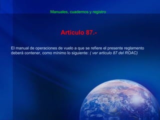 Manuales, cuadernos y registro




                           Artículo 87.-

El manual de operaciones de vuelo a que se refiere el presente reglamento
deberá contener, como mínimo lo siguiente: ( ver articulo 87 del ROAC)
 