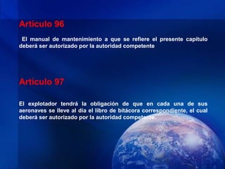 Artículo 96
 El manual de mantenimiento a que se refiere el presente capítulo
deberá ser autorizado por la autoridad competente




Artículo 97

El explotador tendrá la obligación de que en cada una de sus
aeronaves se lleve al día el libro de bitácora correspondiente, el cual
deberá ser autorizado por la autoridad competente.
 