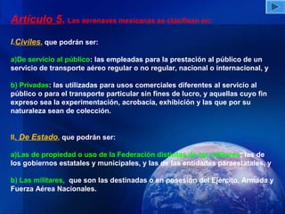 Artículo 5. Las aeronaves mexicanas se clasifican en:
I.Civiles, que podrán ser:

a)De servicio al público: las empleadas para la prestación al público de un
servicio de transporte aéreo regular o no regular, nacional o internacional, y

b) Privadas: las utilizadas para usos comerciales diferentes al servicio al
público o para el transporte particular sin fines de lucro, y aquellas cuyo fin
expreso sea la experimentación, acrobacia, exhibición y las que por su
naturaleza sean de colección.


II. De Estado, que podrán ser:

a)Las de propiedad o uso de la Federación distintas de las militares; las de
los gobiernos estatales y municipales, y las de las entidades paraestatales, y

b) Las militares, que son las destinadas o en posesión del Ejército, Armada y
Fuerza Aérea Nacionales.
 