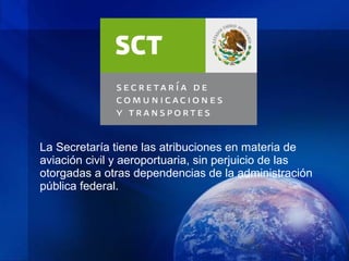 La Secretaría tiene las atribuciones en materia de
aviación civil y aeroportuaria, sin perjuicio de las
otorgadas a otras dependencias de la administración
pública federal.
 