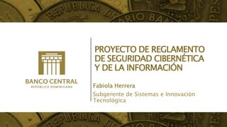 PROYECTO DE REGLAMENTO
DE SEGURIDAD CIBERNÉTICA
Y DE LA INFORMACIÓN
Fabiola Herrera
Subgerente de Sistemas e Innovación
Tecnológica
 