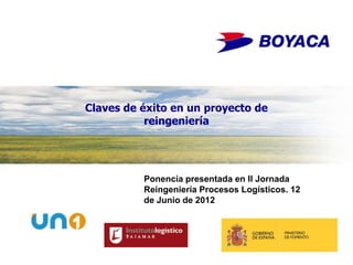Claves de éxito en un proyecto de
           reingeniería




          Ponencia presentada en II Jornada
          Reingeniería Procesos Logísticos. 12
          de Junio de 2012



                                                             1

                                             www.boyaca.es
 